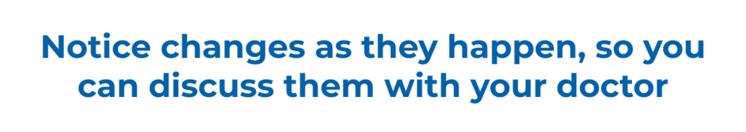 Notice changes as they happen, so you can discuss them with your doctor