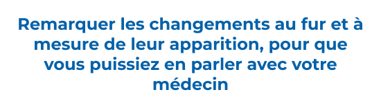 Remarquer les changements au fur et à mesure de leur apparition, pour que vous puissiez en parler avec votre médecin